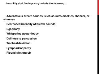 Local Physical findings may include the following:
Adventitious breath sounds, such as rales/crackles, rhonchi, or
wheezes
Decreased intensity of breath sounds
Egophony
Whispering pectoriloquy
Dullness to percussion
Tracheal deviation
Lymphadenopathy
Pleural friction rub
 