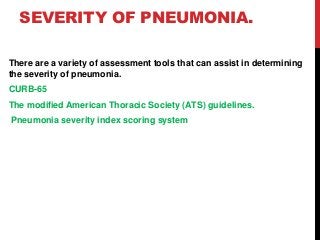 SEVERITY OF PNEUMONIA.
There are a variety of assessment tools that can assist in determining
the severity of pneumonia.
CURB-65
The modified American Thoracic Society (ATS) guidelines.
Pneumonia severity index scoring system
 
