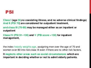 PSI
Class I (age 50,no coexisting illness, and no adverse clinical findings)
And II (PSI 70) are considered for outpatient treatment,
and class III (70-90) may be managed either as an inpatient or
outpatient
Class IV (PSI 91–130) and V (PSI score >130) for inpatient
management,
the index heavily weights age, assigning men over the age of 70 and
women over 80 into risk class III even if there are no other risk factors.
It neglects other areas such as social circumstances which are
important in deciding whether or not to admit elderly patients.
 