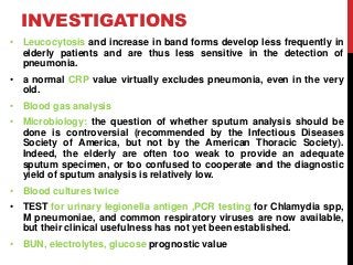 INVESTIGATIONS
• Leucocytosis and increase in band forms develop less frequently in
elderly patients and are thus less sensitive in the detection of
pneumonia.
• a normal CRP value virtually excludes pneumonia, even in the very
old.
• Blood gas analysis
• Microbiology: the question of whether sputum analysis should be
done is controversial (recommended by the Infectious Diseases
Society of America, but not by the American Thoracic Society).
Indeed, the elderly are often too weak to provide an adequate
sputum specimen, or too confused to cooperate and the diagnostic
yield of sputum analysis is relatively low.
• Blood cultures twice
• TEST for urinary legionella antigen ,PCR testing for Chlamydia spp,
M pneumoniae, and common respiratory viruses are now available,
but their clinical usefulness has not yet been established.
• BUN, electrolytes, glucose prognostic value
 