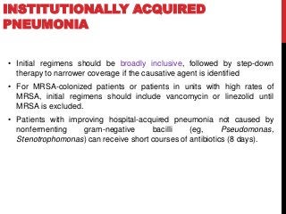 INSTITUTIONALLY ACQUIRED
PNEUMONIA
• Initial regimens should be broadly inclusive, followed by step-down
therapy to narrower coverage if the causative agent is identified
• For MRSA-colonized patients or patients in units with high rates of
MRSA, initial regimens should include vancomycin or linezolid until
MRSA is excluded.
• Patients with improving hospital-acquired pneumonia not caused by
nonfermenting gram-negative bacilli (eg, Pseudomonas,
Stenotrophomonas) can receive short courses of antibiotics (8 days).
 