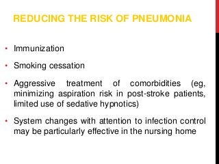 REDUCING THE RISK OF PNEUMONIA
• Immunization
• Smoking cessation
• Aggressive treatment of comorbidities (eg,
minimizing aspiration risk in post-stroke patients,
limited use of sedative hypnotics)
• System changes with attention to infection control
may be particularly effective in the nursing home
 
