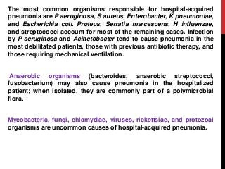 The most common organisms responsible for hospital-acquired
pneumonia are P aeruginosa, S aureus, Enterobacter, K pneumoniae,
and Escherichia coli. Proteus, Serratia marcescens, H influenzae,
and streptococci account for most of the remaining cases. Infection
by P aeruginosa and Acinetobacter tend to cause pneumonia in the
most debilitated patients, those with previous antibiotic therapy, and
those requiring mechanical ventilation.
Anaerobic organisms (bacteroides, anaerobic streptococci,
fusobacterium) may also cause pneumonia in the hospitalized
patient; when isolated, they are commonly part of a polymicrobial
flora.
Mycobacteria, fungi, chlamydiae, viruses, rickettsiae, and protozoal
organisms are uncommon causes of hospital-acquired pneumonia.
 