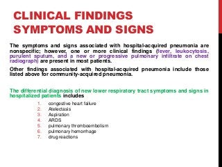 CLINICAL FINDINGS
SYMPTOMS AND SIGNS
The symptoms and signs associated with hospital-acquired pneumonia are
nonspecific; however, one or more clinical findings (fever, leukocytosis,
purulent sputum, and a new or progressive pulmonary infiltrate on chest
radiograph) are present in most patients.
Other findings associated with hospital-acquired pneumonia include those
listed above for community-acquired pneumonia.
The differential diagnosis of new lower respiratory tract symptoms and signs in
hospitalized patients includes
1. congestive heart failure
2. Atelectasis
3. Aspiration
4. ARDS
5. pulmonary thromboembolism
6. pulmonary hemorrhage
7. drug reactions
 