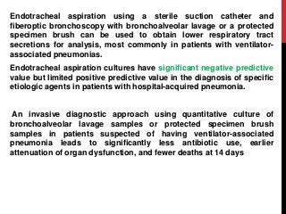Endotracheal aspiration using a sterile suction catheter and
fiberoptic bronchoscopy with bronchoalveolar lavage or a protected
specimen brush can be used to obtain lower respiratory tract
secretions for analysis, most commonly in patients with ventilator-
associated pneumonias.
Endotracheal aspiration cultures have significant negative predictive
value but limited positive predictive value in the diagnosis of specific
etiologic agents in patients with hospital-acquired pneumonia.
An invasive diagnostic approach using quantitative culture of
bronchoalveolar lavage samples or protected specimen brush
samples in patients suspected of having ventilator-associated
pneumonia leads to significantly less antibiotic use, earlier
attenuation of organ dysfunction, and fewer deaths at 14 days
 