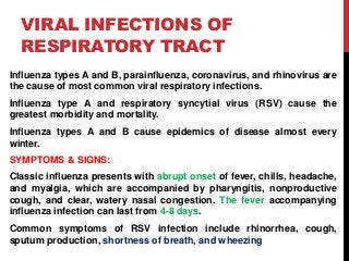 VIRAL INFECTIONS OF
RESPIRATORY TRACT
Influenza types A and B, parainfluenza, coronavirus, and rhinovirus are
the cause of most common viral respiratory infections.
Influenza type A and respiratory syncytial virus (RSV) cause the
greatest morbidity and mortality.
Influenza types A and B cause epidemics of disease almost every
winter.
SYMPTOMS & SIGNS:
Classic influenza presents with abrupt onset of fever, chills, headache,
and myalgia, which are accompanied by pharyngitis, nonproductive
cough, and clear, watery nasal congestion. The fever accompanying
influenza infection can last from 4-8 days.
Common symptoms of RSV infection include rhinorrhea, cough,
sputum production, shortness of breath, and wheezing
 