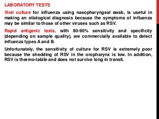 LABORATORY TESTS
Viral culture for influenza using nasopharyngeal swab, is useful in
making an etiological diagnosis because the symptoms of influenza
may be similar to those of other viruses such as RSV.
Rapid antigenic tests, with 80-90% sensitivity and specificity
(depending on sample quality), are commercially available to detect
influenza types A and B.
Unfortunately, the sensitivity of culture for RSV is extremely poor
because the shedding of RSV in the oropharynx is low. In addition,
RSV is thermo-labile and does not survive long in transit.
 