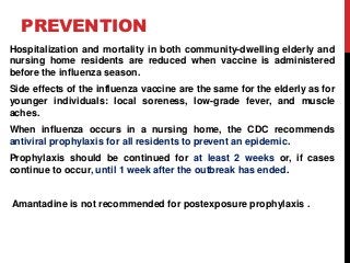 PREVENTION
Hospitalization and mortality in both community-dwelling elderly and
nursing home residents are reduced when vaccine is administered
before the influenza season.
Side effects of the influenza vaccine are the same for the elderly as for
younger individuals: local soreness, low-grade fever, and muscle
aches.
When influenza occurs in a nursing home, the CDC recommends
antiviral prophylaxis for all residents to prevent an epidemic.
Prophylaxis should be continued for at least 2 weeks or, if cases
continue to occur, until 1 week after the outbreak has ended.
Amantadine is not recommended for postexposure prophylaxis .
 
