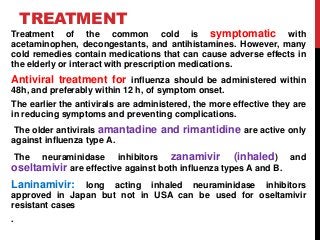 TREATMENT
Treatment of the common cold is symptomatic with
acetaminophen, decongestants, and antihistamines. However, many
cold remedies contain medications that can cause adverse effects in
the elderly or interact with prescription medications.
Antiviral treatment for influenza should be administered within
48h, and preferably within 12 h, of symptom onset.
The earlier the antivirals are administered, the more effective they are
in reducing symptoms and preventing complications.
The older antivirals amantadine and rimantidine are active only
against influenza type A.
The neuraminidase inhibitors zanamivir (inhaled) and
oseltamivir are effective against both influenza types A and B.
Laninamivir: long acting inhaled neuraminidase inhibitors
approved in Japan but not in USA can be used for oseltamivir
resistant cases
.
 