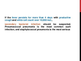 If the fever persists for more than 4 days with productive
cough and white cell count over 10,000/mcL,
secondary bacterial infection should be suspected.
Pneumococcal pneumonia is the most common such
infection, and staphylococcal pneumonia is the most serious
 