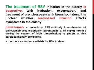 The treatment of RSV infection in the elderly is
supportive, with hydration, oxygenation, and
treatment of bronchospasm with bronchodilators. It is
unclear whether aerosolized ribavirin affects
symptoms in the elderly
palivizumab, a monoclonal RSV antibody. Administration of
palivizumab prophylactically (parenterally at 15 mg/kg monthly
during the season of high transmission) to patient at risk
cardiopulmonary conditions.
No active vaccination available for RSV to date
 