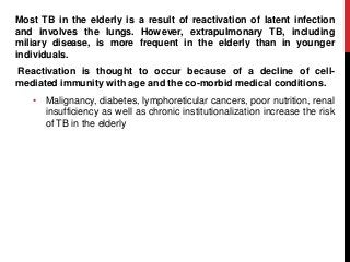 Most TB in the elderly is a result of reactivation of latent infection
and involves the lungs. However, extrapulmonary TB, including
miliary disease, is more frequent in the elderly than in younger
individuals.
Reactivation is thought to occur because of a decline of cell-
mediated immunity with age and the co-morbid medical conditions.
• Malignancy, diabetes, lymphoreticular cancers, poor nutrition, renal
insufficiency as well as chronic institutionalization increase the risk
of TB in the elderly
 