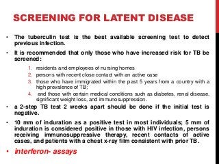 SCREENING FOR LATENT DISEASE
• The tuberculin test is the best available screening test to detect
previous infection.
• It is recommended that only those who have increased risk for TB be
screened:
1. residents and employees of nursing homes
2. persons with recent close contact with an active case
3. those who have immigrated within the past 5 years from a country with a
high prevalence of TB;
4. and those with certain medical conditions such as diabetes, renal disease,
significant weight loss, and immunosuppression.
• a 2-step TB test 2 weeks apart should be done if the initial test is
negative.
• 10 mm of induration as a positive test in most individuals; 5 mm of
induration is considered positive in those with HIV infection, persons
receiving immunosuppressive therapy, recent contacts of active
cases, and patients with a chest x-ray film consistent with prior TB.
• interferon- assays
 