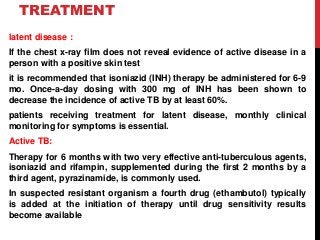 TREATMENT
latent disease :
If the chest x-ray film does not reveal evidence of active disease in a
person with a positive skin test
it is recommended that isoniazid (INH) therapy be administered for 6-9
mo. Once-a-day dosing with 300 mg of INH has been shown to
decrease the incidence of active TB by at least 60%.
patients receiving treatment for latent disease, monthly clinical
monitoring for symptoms is essential.
Active TB:
Therapy for 6 months with two very effective anti-tuberculous agents,
isoniazid and rifampin, supplemented during the first 2 months by a
third agent, pyrazinamide, is commonly used.
In suspected resistant organism a fourth drug (ethambutol) typically
is added at the initiation of therapy until drug sensitivity results
become available
 