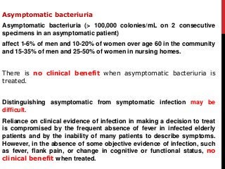 Asymptomatic bacteriuria
Asymptomatic bacteriuria (> 100,000 colonies/mL on 2 consecutive
specimens in an asymptomatic patient)
affect 1-6% of men and 10-20% of women over age 60 in the community
and 15-35% of men and 25-50% of women in nursing homes.
There is no clinical benefit when asymptomatic bacteriuria is
treated.
Distinguishing asymptomatic from symptomatic infection may be
difficult.
Reliance on clinical evidence of infection in making a decision to treat
is compromised by the frequent absence of fever in infected elderly
patients and by the inability of many patients to describe symptoms.
However, in the absence of some objective evidence of infection, such
as fever, flank pain, or change in cognitive or functional status, no
clinical benefit when treated.
 