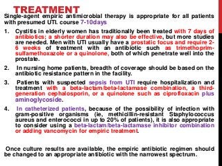 TREATMENT
Single-agent empiric antimicrobial therapy is appropriate for all patients
with presumed UTI. course 7-10days
1. Cystitis in elderly women has traditionally been treated with 7 days of
antibiotics; a shorter duration may also be effective, but more studies
are needed. Men with UTI usually have a prostatic focus and require 2-
6 weeks of treatment with an antibiotic such as trimethoprim-
sulfamethoxazole or a quinolone, both of which penetrate well into the
prostate.
2. In nursing home patients, breadth of coverage should be based on the
antibiotic resistance pattern in the facility.
3. Patients with suspected sepsis from UTI require hospitalization and
treatment with a beta-lactam/beta-lactamase combination, a third-
generation cephalosporin, or a quinolone such as ciprofloxacin plus
aminoglycoside.
4. In catheterized patients, because of the possibility of infection with
gram-positive organisms (ie, methicillin-resistant Staphylococcus
aureus and enterococci in up to 20% of patients), it is also appropriate
to consider using a beta-lactam/beta-lactamase inhibitor combination
or adding vancomycin for empiric treatment.
Once culture results are available, the empiric antibiotic regimen should
be changed to an appropriate antibiotic with the narrowest spectrum.
 