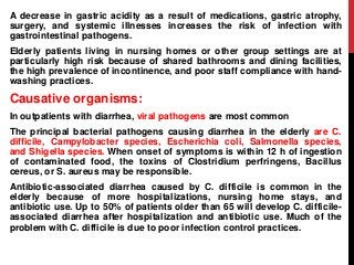 A decrease in gastric acidity as a result of medications, gastric atrophy,
surgery, and systemic illnesses increases the risk of infection with
gastrointestinal pathogens.
Elderly patients living in nursing homes or other group settings are at
particularly high risk because of shared bathrooms and dining facilities,
the high prevalence of incontinence, and poor staff compliance with hand-
washing practices.
Causative organisms:
In outpatients with diarrhea, viral pathogens are most common
The principal bacterial pathogens causing diarrhea in the elderly are C.
difficile, Campylobacter species, Escherichia coli, Salmonella species,
and Shigella species. When onset of symptoms is within 12 h of ingestion
of contaminated food, the toxins of Clostridium perfringens, Bacillus
cereus, or S. aureus may be responsible.
Antibiotic-associated diarrhea caused by C. difficile is common in the
elderly because of more hospitalizations, nursing home stays, and
antibiotic use. Up to 50% of patients older than 65 will develop C. difficile-
associated diarrhea after hospitalization and antibiotic use. Much of the
problem with C. difficile is due to poor infection control practices.
 
