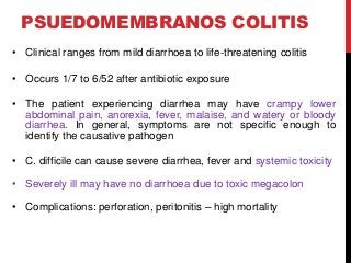 PSUEDOMEMBRANOS COLITIS
• Clinical ranges from mild diarrhoea to life-threatening colitis
• Occurs 1/7 to 6/52 after antibiotic exposure
• The patient experiencing diarrhea may have crampy lower
abdominal pain, anorexia, fever, malaise, and watery or bloody
diarrhea. In general, symptoms are not specific enough to
identify the causative pathogen
• C. difficile can cause severe diarrhea, fever and systemic toxicity
• Severely ill may have no diarrhoea due to toxic megacolon
• Complications: perforation, peritonitis – high mortality
 