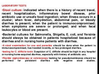 LABORATORY TESTS
•Stool culture: indicated when there is a history of recent travel,
recent hospitalization, inflammatory bowel disease, prior
antibiotic use or unsafe food ingestion; when illness occurs in a
cluster; when fever, dehydration, abdominal pain, or bloody
diarrhea is present; when the patient is immunocompromised;
when symptoms are severe or prolonged; and when fecal
leukocytes or blood are present.
•Bacterial cultures for Salmonella, Shigella, E. coli, and Yersinia
should always be obtained in patients hospitalized because of
diarrhea and in nursing home patients with diarrhea.
•A stool examination for ova and parasites should be done when the patient is
immunocompromised, has traveled recently, or has prolonged diarrhea.
•testing for C. difficile toxin: Suspicion of C. difficile should be high in any hospital
or nursing home-acquired diarrhea, especially with history of antibiotic use.
•Flexible sigmoidoscopy or colonoscopy looking for pseudomembranes should be
performed for persistent diarrhea with negative stool studies.
 
