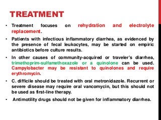 TREATMENT
• Treatment focuses on rehydration and electrolyte
replacement.
• Patients with infectious inflammatory diarrhea, as evidenced by
the presence of fecal leukocytes, may be started on empiric
antibiotics before culture results.
• In other causes of community-acquired or traveler's diarrhea,
trimethoprim-sulfamethoxazole or a quinolone can be used.
Campylobacter may be resistant to quinolones and require
erythromycin.
• C. difficile should be treated with oral metronidazole. Recurrent or
severe disease may require oral vancomycin, but this should not
be used as first-line therapy.
• Antimotility drugs should not be given for inflammatory diarrhea.
 