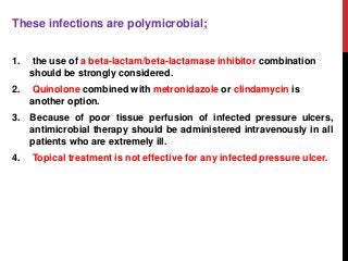 These infections are polymicrobial;
1. the use of a beta-lactam/beta-lactamase inhibitor combination
should be strongly considered.
2. Quinolone combined with metronidazole or clindamycin is
another option.
3. Because of poor tissue perfusion of infected pressure ulcers,
antimicrobial therapy should be administered intravenously in all
patients who are extremely ill.
4. Topical treatment is not effective for any infected pressure ulcer.
 
