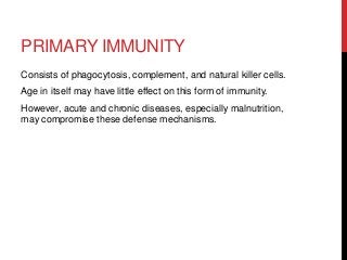 PRIMARY IMMUNITY
Consists of phagocytosis, complement, and natural killer cells.
Age in itself may have little effect on this form of immunity.
However, acute and chronic diseases, especially malnutrition,
may compromise these defense mechanisms.
 