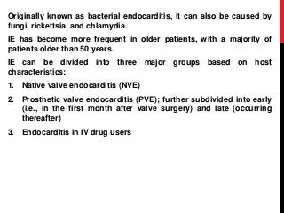 Originally known as bacterial endocarditis, it can also be caused by
fungi, rickettsia, and chlamydia.
IE has become more frequent in older patients, with a majority of
patients older than 50 years.
IE can be divided into three major groups based on host
characteristics:
1. Native valve endocarditis (NVE)
2. Prosthetic valve endocarditis (PVE); further subdivided into early
(i.e., in the first month after valve surgery) and late (occurring
thereafter)
3. Endocarditis in IV drug users
 