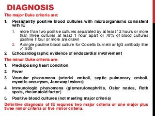 DIAGNOSIS
The major Duke criteria are:
1. Persistently positive blood cultures with microorganisms consistent
with IE
1. more than two positive cultures separated by at least 12 hours or more
than three cultures at least 1 hour apart or 70% of blood cultures
positive if four or more are drawn
2. A single positive blood culture for Coxiella burnetii or IgG antibody titer
>1:800
2. Echocardiographic evidence of endocardial involvement
The minor Duke criteria are:
1. Predisposing heart condition
2. Fever
3. Vascular phenomena (arterial emboli, septic pulmonary emboli,
mycotic aneurysm, Janeway lesions)
4. Immunologic phenomena (glomerulonephritis, Osler nodes, Roth
spots, rheumatoid factor)
5. Positive blood cultures (not meeting major criteria)
Definitive diagnosis of IE requires two major criteria or one major plus
three minor criteria or five minor criteria.
 