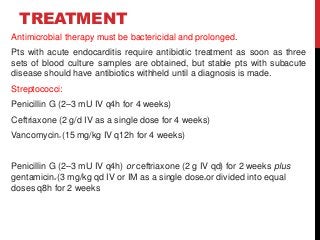 TREATMENT
Antimicrobial therapy must be bactericidal and prolonged.
Pts with acute endocarditis require antibiotic treatment as soon as three
sets of blood culture samples are obtained, but stable pts with subacute
disease should have antibiotics withheld until a diagnosis is made.
Streptococci:
Penicillin G (2–3 mU IV q4h for 4 weeks)
Ceftriaxone (2 g/d IV as a single dose for 4 weeks)
Vancomycinc (15 mg/kg IV q12h for 4 weeks)
Penicillin G (2–3 mU IV q4h) or ceftriaxone (2 g IV qd) for 2 weeks plus
gentamicind (3 mg/kg qd IV or IM as a single doseeor divided into equal
doses q8h for 2 weeks
 