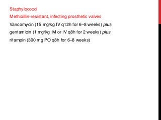 Staphylococci
Methicillin-resistant, infecting prosthetic valves
Vancomycin (15 mg/kg IV q12h for 6–8 weeks) plus
gentamicin (1 mg/kg IM or IV q8h for 2 weeks) plus
rifampin (300 mg PO q8h for 6–8 weeks)
 