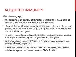 ACQUIRED IMMUNITY
With advancing age,
• the percentage of memory cells increases in relation to naive cells as
the naive cells undergo a transition to memory cells.
• loss of the proliferative capacity of immune cells, and decreased
production of specific cytokines (eg, IL-2) that leads to increased risk
for intracellular pathogens.
• Impaired signal transduction after cytokine binding is also associated
with impaired defense against fungal and viral pathogens.
• lack of regulatory control of T cells on B cells in the elderly leads to a
blunted antibody response.
• Decreased antibody response to vaccines, related to reductions in
toll-like receptors. and senescence of CD8+ T cells .
 