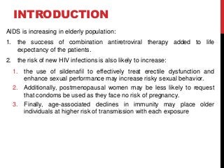 INTRODUCTION
AIDS is increasing in elderly population:
1. the success of combination antiretroviral therapy added to life
expectancy of the patients.
2. the risk of new HIV infections is also likely to increase:
1. the use of sildenafil to effectively treat erectile dysfunction and
enhance sexual performance may increase risky sexual behavior.
2. Additionally, postmenopausal women may be less likely to request
that condoms be used as they face no risk of pregnancy.
3. Finally, age-associated declines in immunity may place older
individuals at higher risk of transmission with each exposure
 