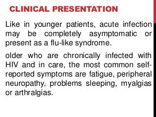 CLINICAL PRESENTATION
Like in younger patients, acute infection
may be completely asymptomatic or
present as a flu-like syndrome.
older who are chronically infected with
HIV and in care, the most common self-
reported symptoms are fatigue, peripheral
neuropathy, problems sleeping, myalgias
or arthralgias.
 