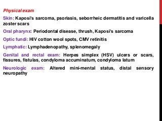 Physical exam
Skin: Kaposi’s sarcoma, psoriasis, seborrheic dermatitis and varicella
zoster scars
Oral pharynx: Periodontal disease, thrush, Kaposi’s sarcoma
Optic fundi: HIV cotton wool spots, CMV retinitis
Lymphatic: Lymphadenopathy, splenomegaly
Genital and rectal exam: Herpes simplex (HSV) ulcers or scars,
fissures, fistulas, condyloma accuminatum, condyloma latum
Neurologic exam: Altered mini-mental status, distal sensory
neuropathy
 
