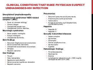 CLINICAL CONDITIONS THAT MAKE PHYSICIAN SUSPECT
UNDIAGNOSED-HIV INFECTION
Unexplained lymphadenopathy
constitutional syndromes‘‘AIDS-related
complex’’ (ARC)
• Fever of unknown etiology
• Chronic fatigue
• Unexplained weight loss
• Unexplained chronic diarrhea
Neurologic syndromes
• Acute aseptic meningitis
• Fungal meningitis
• Unexplained dementia
Skin findings
• Recurrent Staphylococcal furunculosis
• Severe seborrheic dermatitis
• Unexplained exacerbation of psoriasis
• Shingles
• Kaposi’s sarcoma
Oral findings
• Thrush
• Hairy leukoplakia
• Aggressive periodontitis
• Severe recurrent aphthous ulceration
• Kaposi’s sarcoma
Pneumonias
• Recurrent pneumococcal pneumonia
• Pneumocystis carinii pneumonia
• Tuberculosis
• Fungal pneumonia (eg histoplasmosis,
coccidioidomycosis)
Hepatitis
• Hepatitis B
• Hepatitis C
Sexually transmitted diseases
• Herpes simplex
• Gonorrhea
• Chlamydia
• Human papilloma virus
• Genital warts
• Syphillis
Hematologic findings
• Thrombocytopenia
• Neutropenia
• Anemia
• Lymphopenia (absolute count <1000 roughly
corresponds with CD4 <200)
 