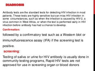 DIAGNOSIS
Antibody tests are the standard tests for detecting HIV infection in most
patients. These tests are highly sensitive but can miss HIV infection in
some circumstances, such as when the infection is caused by HIV-2, a
virus common in West Africa, or when the test is performed early in HIV
infection before antibody has had a chance to develop.
Confirmation:
followed by a confirmatory test such as a Western blot or
immunofluorescence assay (IFA) if the screening test is
positive.
screening:
Testing of saliva or urine for HIV antibody is usually done in
community testing programs, Rapid HIV tests are not
approved for use in screening organ or blood donors
 