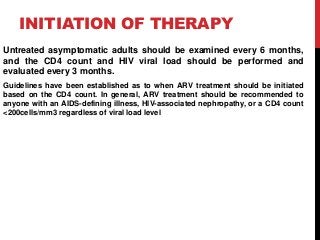 INITIATION OF THERAPY
Untreated asymptomatic adults should be examined every 6 months,
and the CD4 count and HIV viral load should be performed and
evaluated every 3 months.
Guidelines have been established as to when ARV treatment should be initiated
based on the CD4 count. In general, ARV treatment should be recommended to
anyone with an AIDS-defining illness, HIV-associated nephropathy, or a CD4 count
<200cells/mm3 regardless of viral load level
 