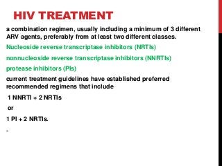 HIV TREATMENT
a combination regimen, usually including a minimum of 3 different
ARV agents, preferably from at least two different classes.
Nucleoside reverse transcriptase inhibitors (NRTIs)
nonnucleoside reverse transcriptase inhibitors (NNRTIs)
protease inhibitors (PIs)
current treatment guidelines have established preferred
recommended regimens that include
1 NNRTI + 2 NRTIs
or
1 PI + 2 NRTIs.
.
 