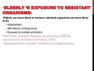 •ELDERLY ‘S EXPOSURE TO RESISTANT
ORGANISMS:
•Elderly are more likely to harbour resistant organisms as more likely
to be
– Hospitalised
– Admitted to nursing home
– Exposed to multiple antibiotics
•Methicillin-resistant Staphylococcus aureus (MRSA).
•vancomycin-resistant enterococci (VRE).
• fluoroquinolone-resistant Streptococcus pneumoniae
 