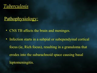 Tuberculosis
• CNS TB affects the brain and meninges.
• Infection starts in a subpial or subependymal cortical
focus (ie, Rich focus), resulting in a granuloma that
erodes into the subarachnoid space causing basal
leptomeningitis.
Pathophysiology:
 