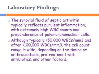 Laboratory Findings

   The synovial fluid of septic arthritis
    typically reflects purulent inflammation,
    with extremely high WBC counts and
    preponderance of polymorphonuclear cells.
   Although typically >50,000 WBCs/mm3 and
    often >100,000 WBCs/mm3, the cell count
    range is wide, depending on the timing or
    arthrocentesis, pretreatment with
    antibiotics, and other factors.
 