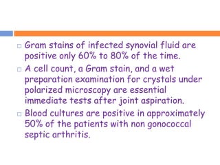    Gram stains of infected synovial fluid are
    positive only 60% to 80% of the time.
   A cell count, a Gram stain, and a wet
    preparation examination for crystals under
    polarized microscopy are essential
    immediate tests after joint aspiration.
   Blood cultures are positive in approximately
    50% of the patients with non gonococcal
    septic arthritis.
 