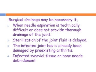 Surgical drainage may be necessary if,
1. When needle aspiration is technically
   difficult or does not provide thorough
   drainage of the joint.
2. Sterilization of the joint fluid is delayed.

3. The infected joint has is already been

   damaged by preexisting arthritis.
4. Infected synovial tissue or bone needs
   debridement
 