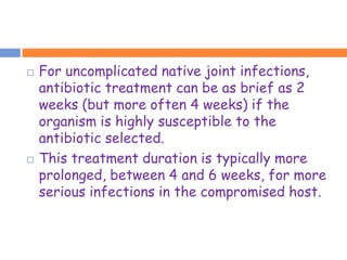    For uncomplicated native joint infections,
    antibiotic treatment can be as brief as 2
    weeks (but more often 4 weeks) if the
    organism is highly susceptible to the
    antibiotic selected.
   This treatment duration is typically more
    prolonged, between 4 and 6 weeks, for more
    serious infections in the compromised host.
 