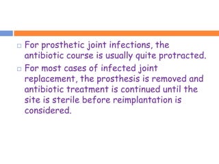    For prosthetic joint infections, the
    antibiotic course is usually quite protracted.
   For most cases of infected joint
    replacement, the prosthesis is removed and
    antibiotic treatment is continued until the
    site is sterile before reimplantation is
    considered.
 