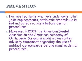 PREVENTION
   For most patients who have undergone total
    joint replacements, antibiotic prophylaxis is
    not indicated routinely before dental
    procedures.
   However, in 2003 the American Dental
    Association and American Academy of
    Orthopedic Surgeons modified an earlier
    advisory statement regarding the use of
    antibiotic prophylaxis before invasive dental
    procedures.
 