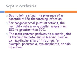 Septic Arthritis
   Septic joints signal the presence of a
    potentially life threatening infection.
   For nongonococcal joint infections, the
    mortality rate among adults ranges from
    10% to greater than 50%.
   The most common pathway to a septic joint
    is through hematogenous seeding from an
    extraarticular site of infection, for
    example, pneumonia, pyelonephritis, or skin
    infection.
 