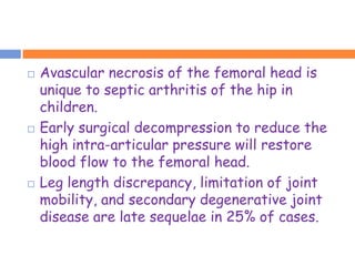    Avascular necrosis of the femoral head is
    unique to septic arthritis of the hip in
    children.
   Early surgical decompression to reduce the
    high intra-articular pressure will restore
    blood flow to the femoral head.
   Leg length discrepancy, limitation of joint
    mobility, and secondary degenerative joint
    disease are late sequelae in 25% of cases.
 