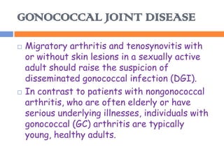 GONOCOCCAL JOINT DISEASE

   Migratory arthritis and tenosynovitis with
    or without skin lesions in a sexually active
    adult should raise the suspicion of
    disseminated gonococcal infection (DGI).
   In contrast to patients with nongonococcal
    arthritis, who are often elderly or have
    serious underlying illnesses, individuals with
    gonococcal (GC) arthritis are typically
    young, healthy adults.
 