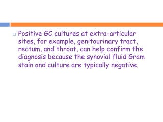    Positive GC cultures at extra-articular
    sites, for example, genitourinary tract,
    rectum, and throat, can help confirm the
    diagnosis because the synovial fluid Gram
    stain and culture are typically negative.
 